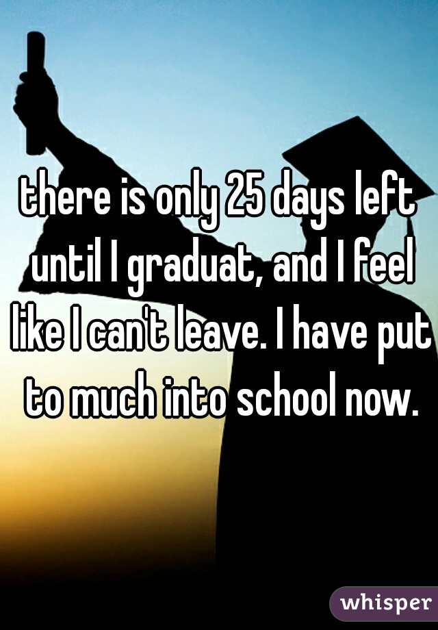 there is only 25 days left until I graduat, and I feel like I can't leave. I have put to much into school now.