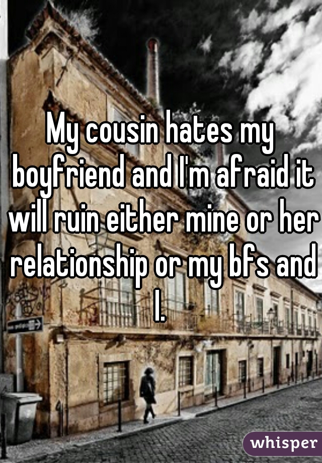 My cousin hates my boyfriend and I'm afraid it will ruin either mine or her relationship or my bfs and I. 