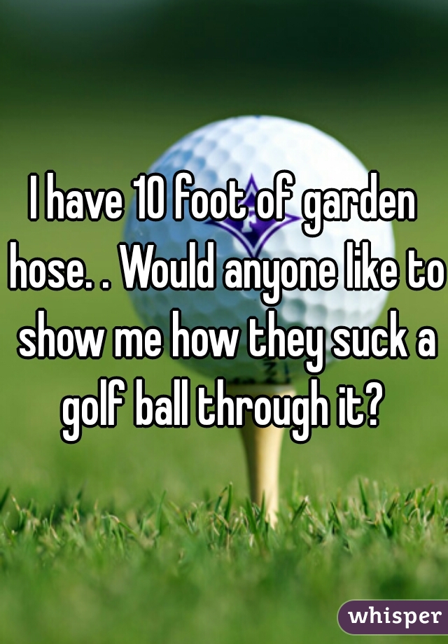 I have 10 foot of garden hose. . Would anyone like to show me how they suck a golf ball through it? 