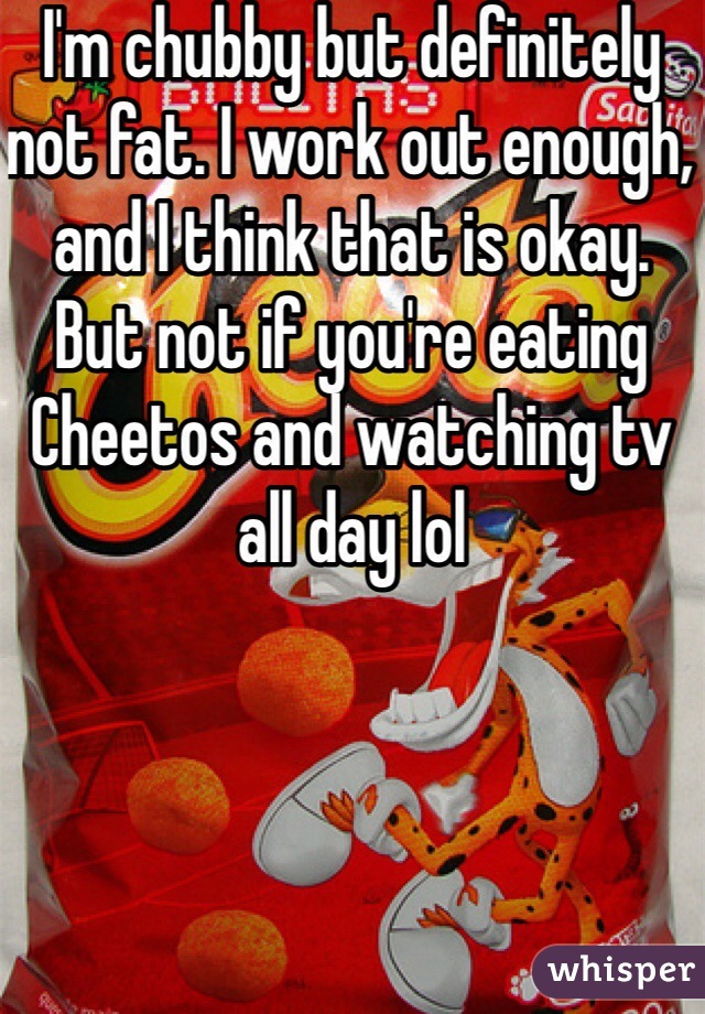 I'm chubby but definitely not fat. I work out enough, and I think that is okay. But not if you're eating Cheetos and watching tv all day lol