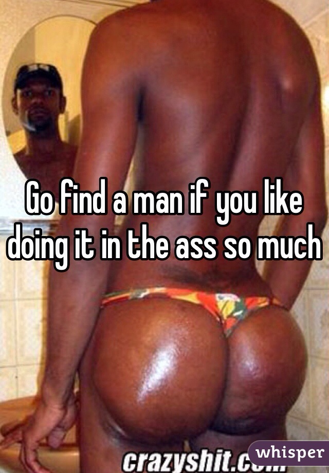 Go find a man if you like doing it in the ass so much