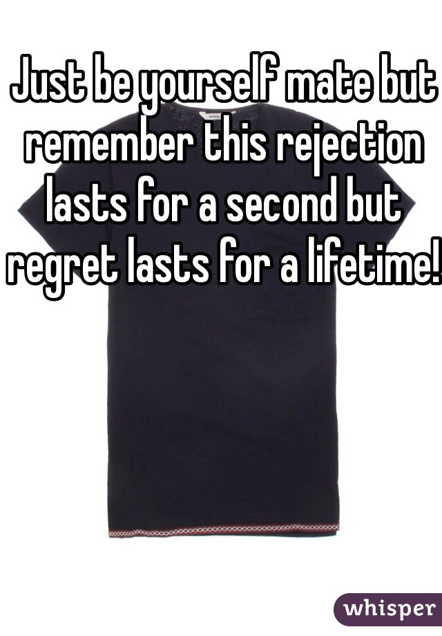 Just be yourself mate but remember this rejection lasts for a second but regret lasts for a lifetime!