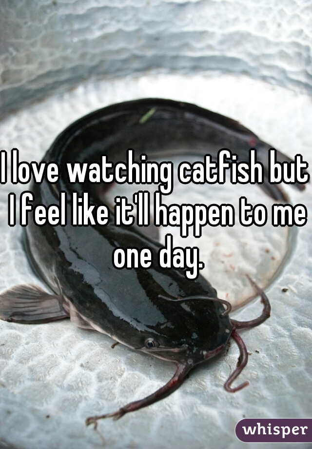 I love watching catfish but I feel like it'll happen to me one day.