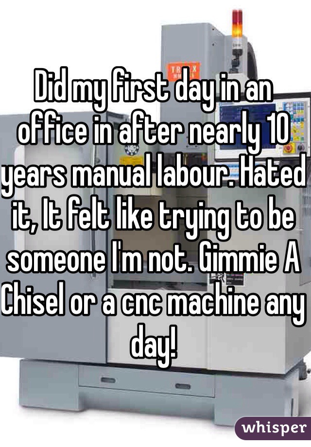 Did my first day in an office in after nearly 10 years manual labour. Hated it, It felt like trying to be someone I'm not. Gimmie A Chisel or a cnc machine any day! 