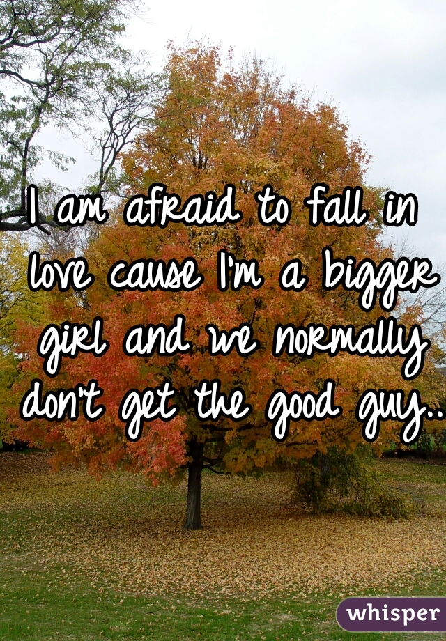 I am afraid to fall in love cause I'm a bigger girl and we normally don't get the good guy...