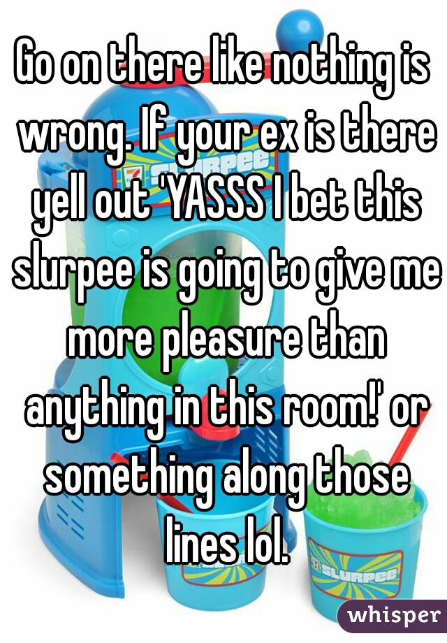 Go on there like nothing is wrong. If your ex is there yell out 'YASSS I bet this slurpee is going to give me more pleasure than anything in this room!' or something along those lines lol.