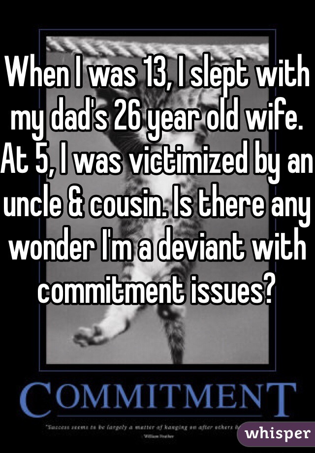 When I was 13, I slept with my dad's 26 year old wife. At 5, I was victimized by an uncle & cousin. Is there any wonder I'm a deviant with commitment issues? 