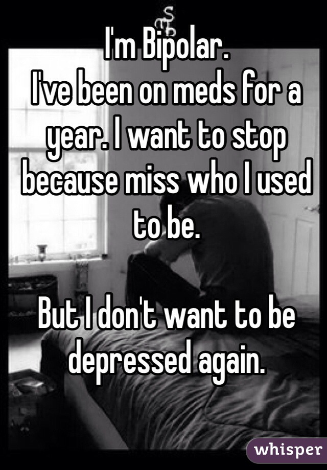 I'm Bipolar. 
I've been on meds for a year. I want to stop because miss who I used to be.

But I don't want to be depressed again. 