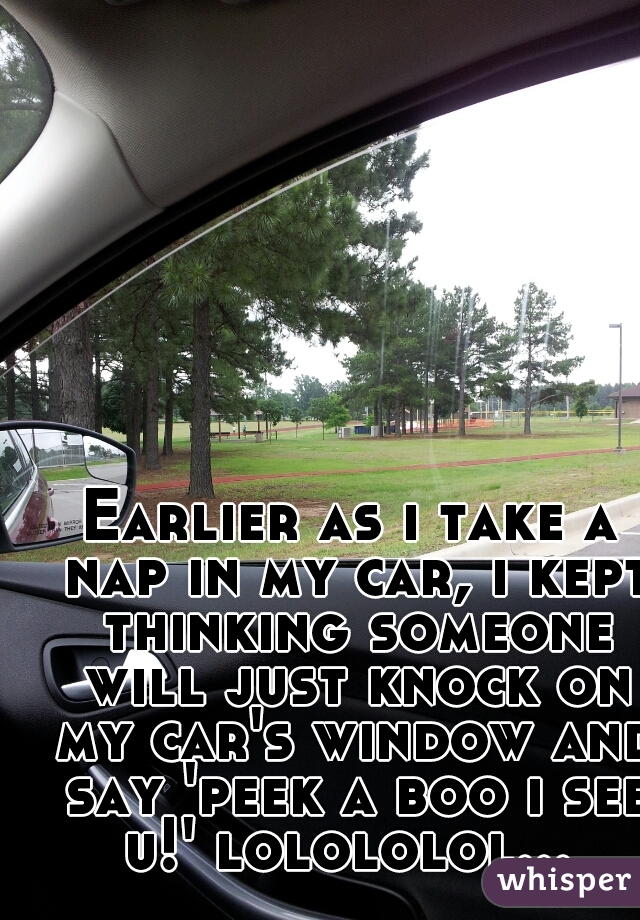 Earlier as i take a nap in my car, i kept thinking someone will just knock on my car's window and say 'peek a boo i see u!' lolololol... 