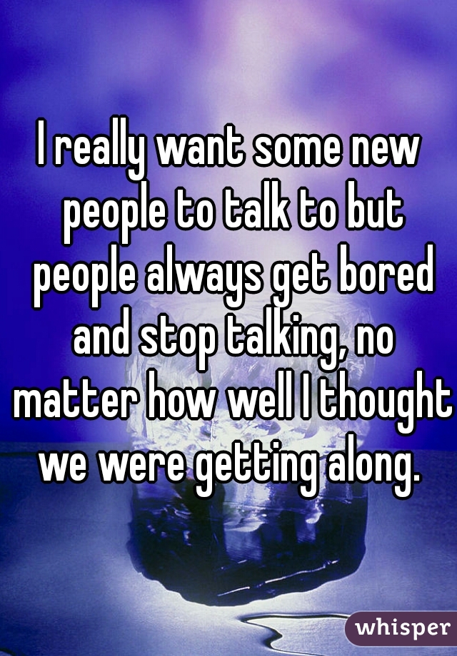 I really want some new people to talk to but people always get bored and stop talking, no matter how well I thought we were getting along. 