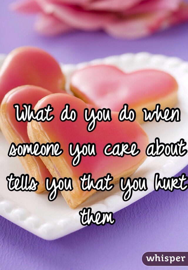 What do you do when someone you care about tells you that you hurt them 