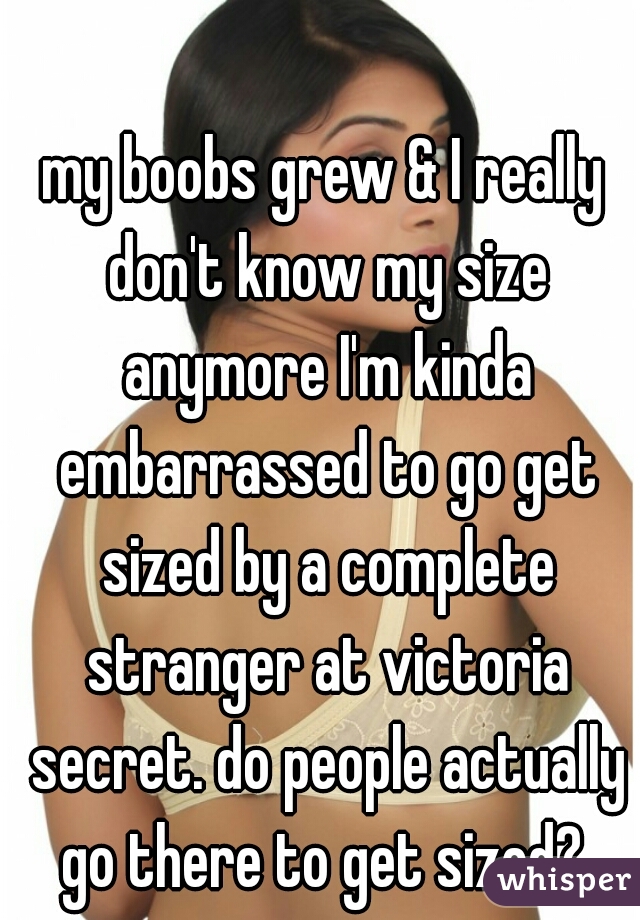 my boobs grew & I really don't know my size anymore I'm kinda embarrassed to go get sized by a complete stranger at victoria secret. do people actually go there to get sized? 