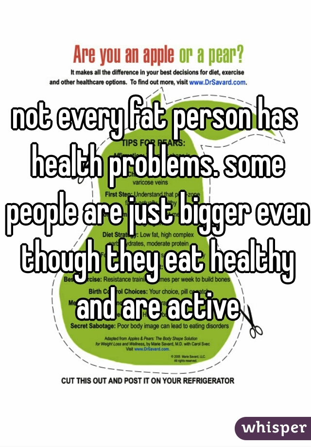 not every fat person has health problems. some people are just bigger even though they eat healthy and are active