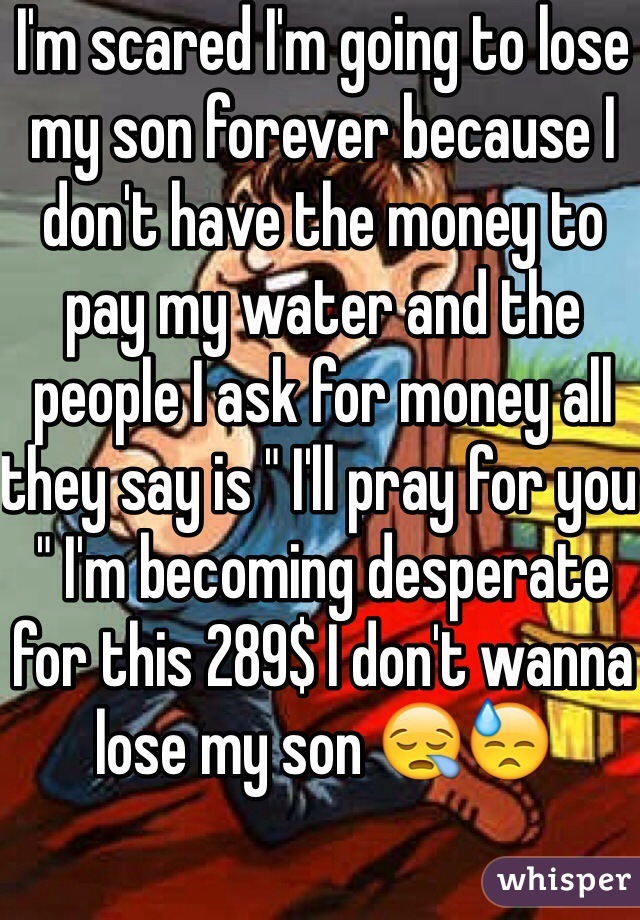 I'm scared I'm going to lose my son forever because I don't have the money to pay my water and the people I ask for money all they say is " I'll pray for you " I'm becoming desperate for this 289$ I don't wanna lose my son 😪😓