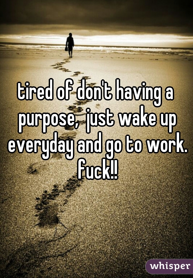 tired of don't having a purpose,  just wake up everyday and go to work. fuck!!