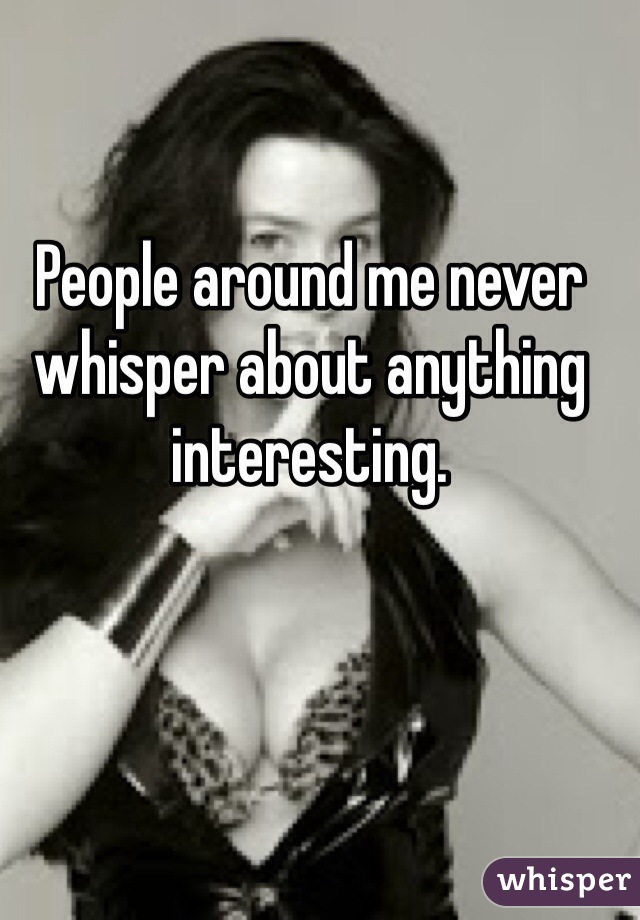 People around me never whisper about anything interesting. 