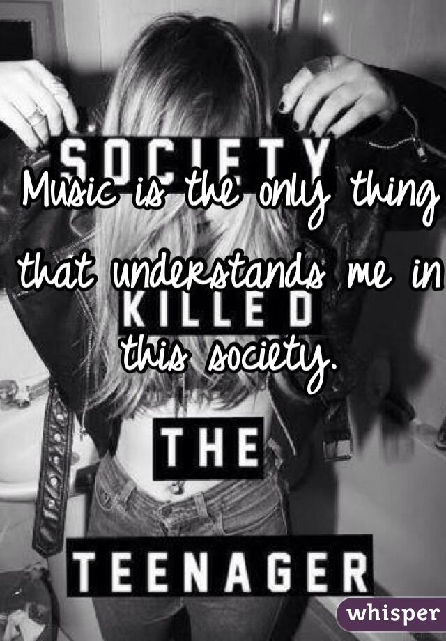 Music is the only thing that understands me in this society.