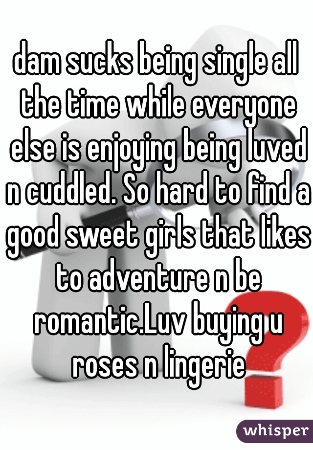 dam sucks being single all the time while everyone else is enjoying being luved n cuddled. So hard to find a good sweet girls that likes to adventure n be romantic.Luv buying u roses n lingerie