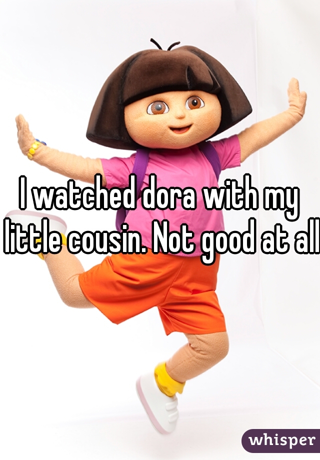 I watched dora with my little cousin. Not good at all 