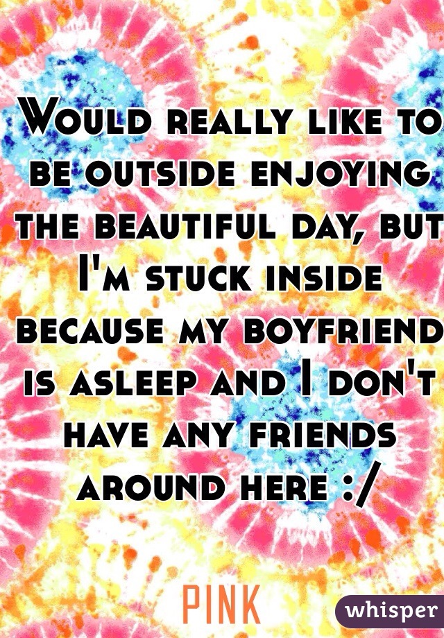 Would really like to be outside enjoying the beautiful day, but I'm stuck inside because my boyfriend is asleep and I don't have any friends around here :/ 