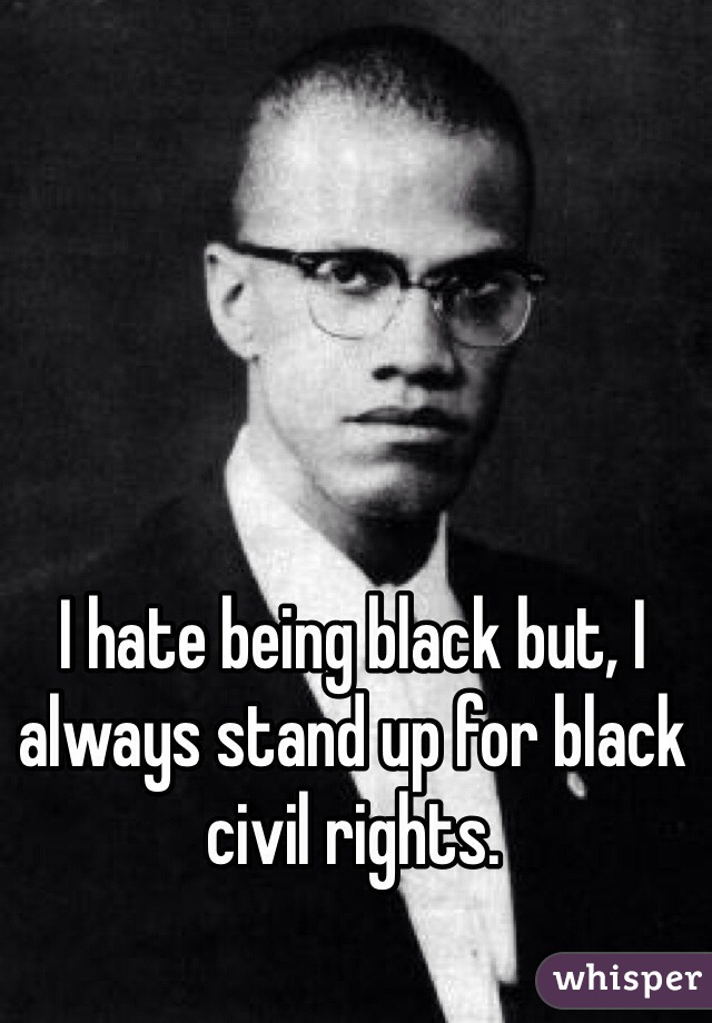 I hate being black but, I always stand up for black civil rights.