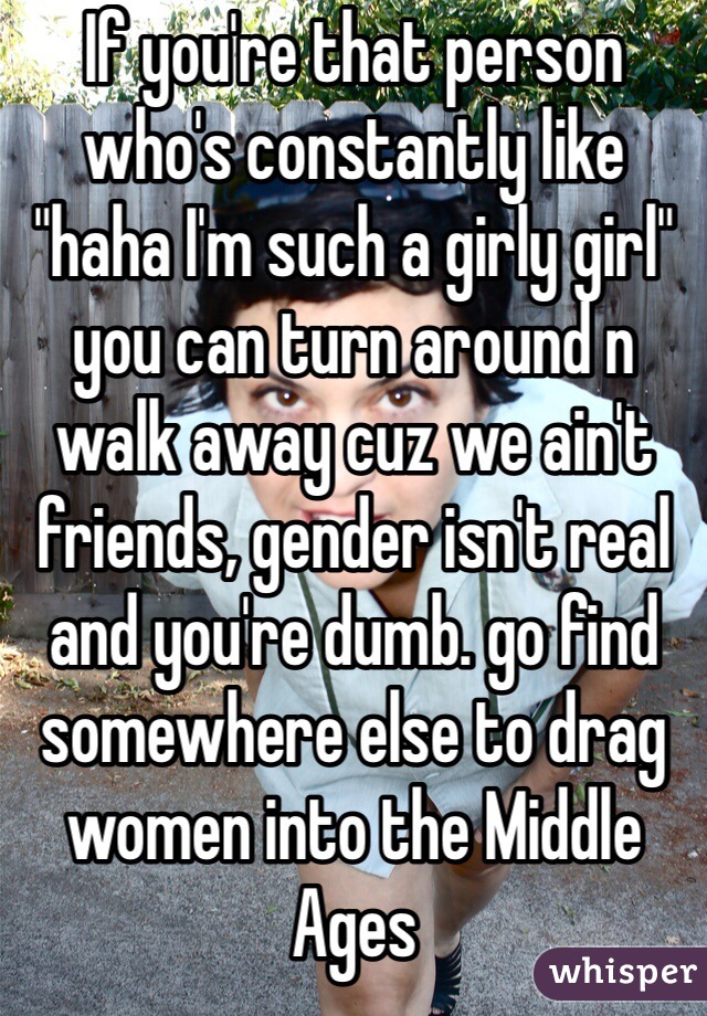 If you're that person who's constantly like "haha I'm such a girly girl" you can turn around n walk away cuz we ain't friends, gender isn't real and you're dumb. go find somewhere else to drag women into the Middle Ages 