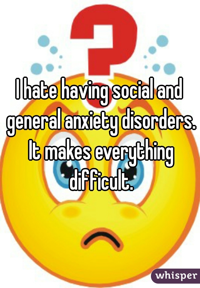 I hate having social and general anxiety disorders. It makes everything difficult.