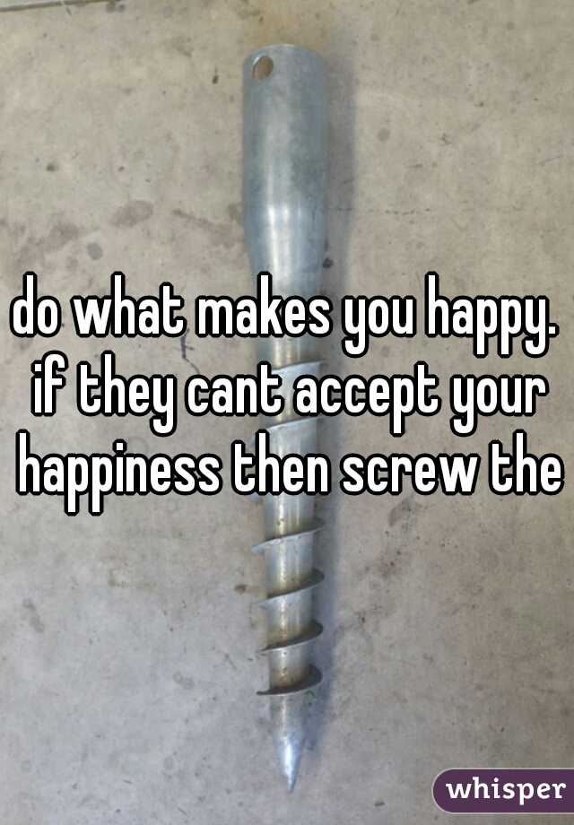 do what makes you happy. if they cant accept your happiness then screw them