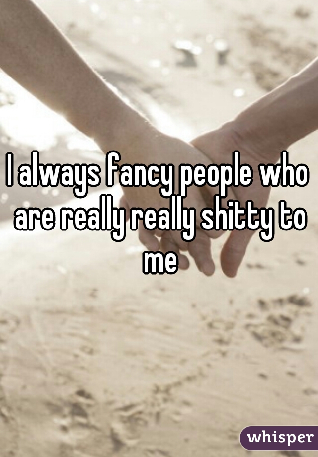 I always fancy people who are really really shitty to me
