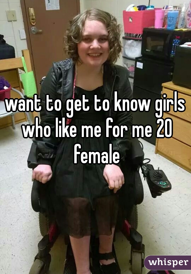 want to get to know girls who like me for me 20 female