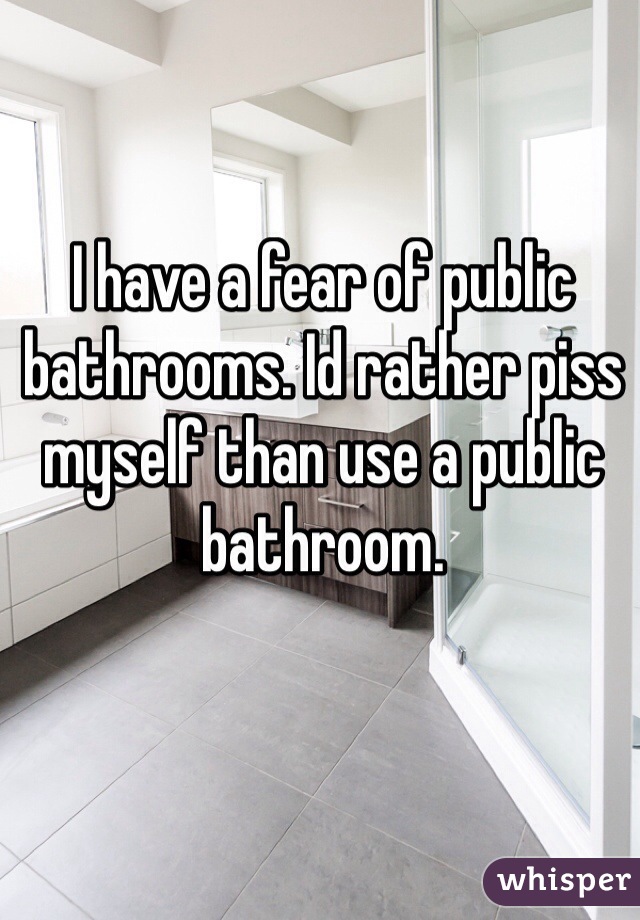 I have a fear of public bathrooms. Id rather piss myself than use a public bathroom. 