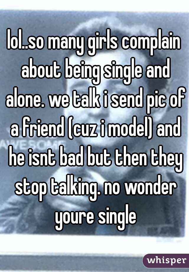 lol..so many girls complain about being single and alone. we talk i send pic of a friend (cuz i model) and he isnt bad but then they stop talking. no wonder youre single