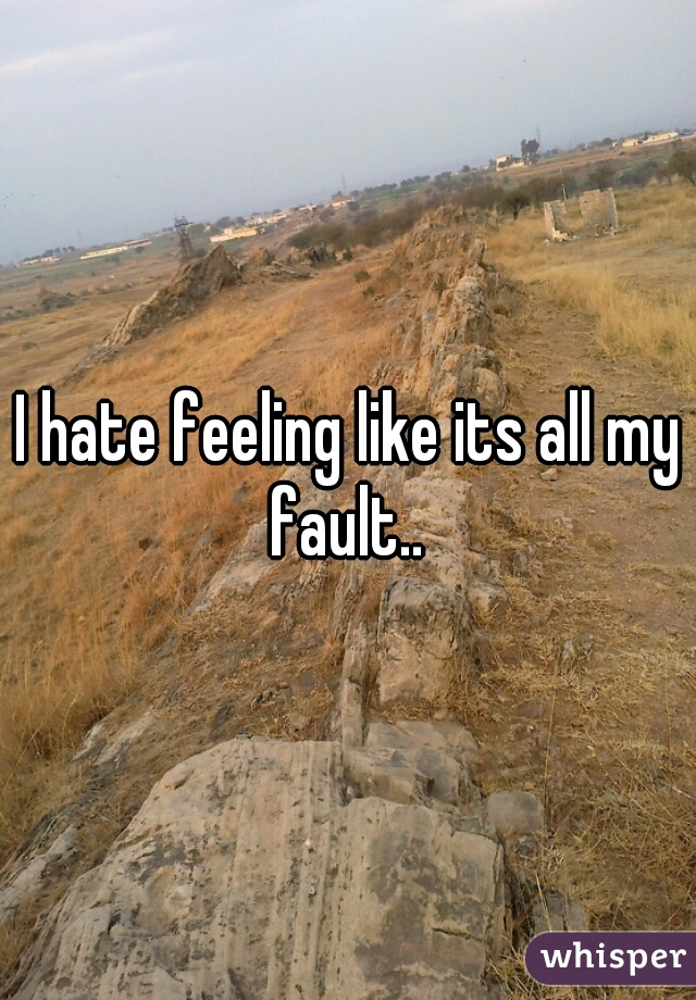 I hate feeling like its all my fault.. 