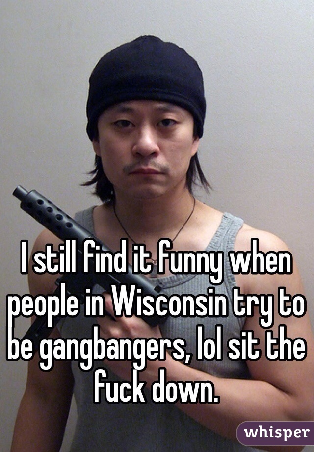 I still find it funny when people in Wisconsin try to be gangbangers, lol sit the fuck down. 