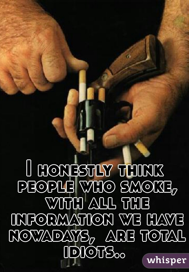 I honestly think people who smoke, with all the information we have nowadays,  are total idiots.. 
