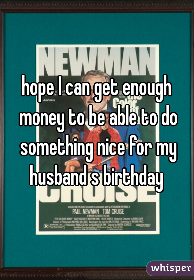 hope I can get enough money to be able to do something nice for my husband s birthday 