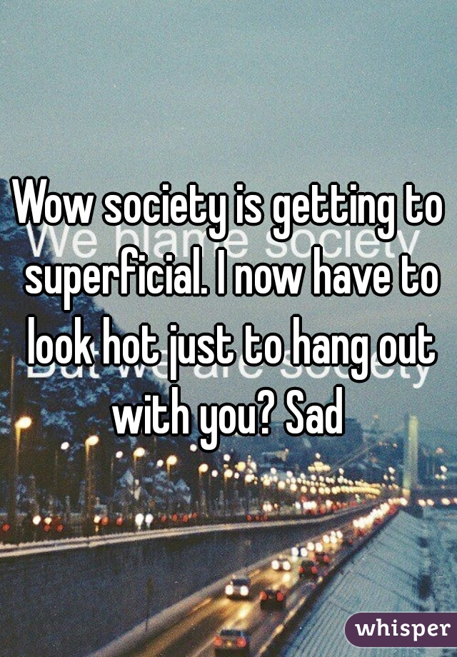 Wow society is getting to superficial. I now have to look hot just to hang out with you? Sad 