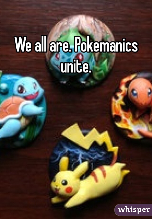 We all are. Pokemanics unite. 