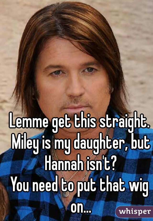 Lemme get this straight. Miley is my daughter, but Hannah isn't?
You need to put that wig on...