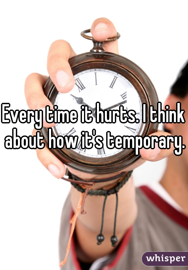 Every time it hurts. I think about how it's temporary.