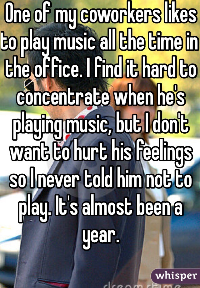 One of my coworkers likes to play music all the time in the office. I find it hard to concentrate when he's playing music, but I don't want to hurt his feelings so I never told him not to play. It's almost been a year. 