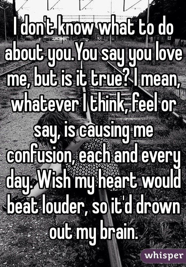 I don't know what to do about you.You say you love me, but is it true? I mean, whatever I think, feel or say, is causing me confusion, each and every day. Wish my heart would beat louder, so it'd drown out my brain. 