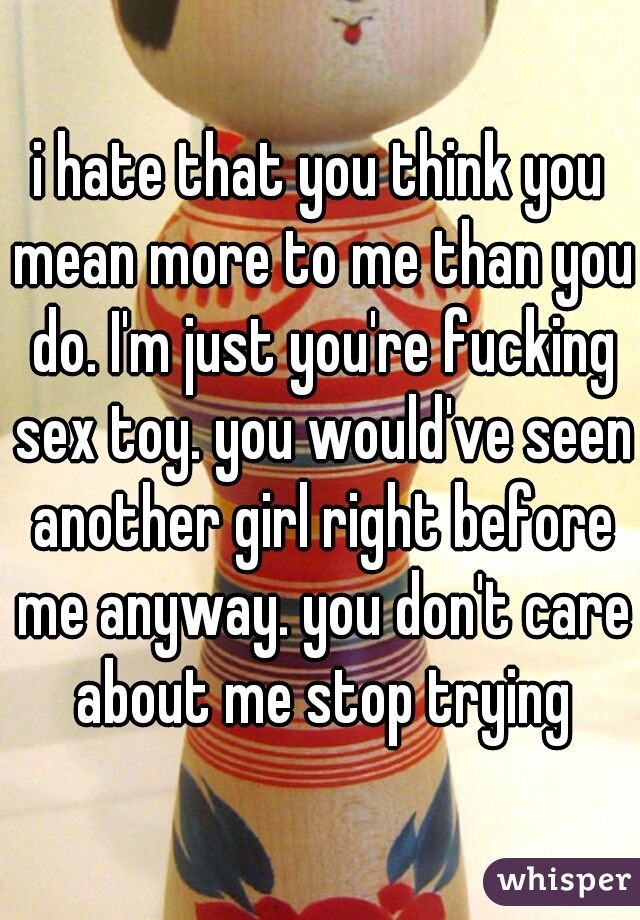 i hate that you think you mean more to me than you do. I'm just you're fucking sex toy. you would've seen another girl right before me anyway. you don't care about me stop trying