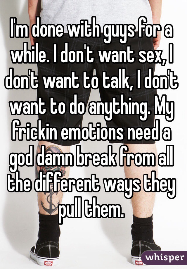 I'm done with guys for a while. I don't want sex, I don't want to talk, I don't want to do anything. My frickin emotions need a god damn break from all the different ways they pull them. 