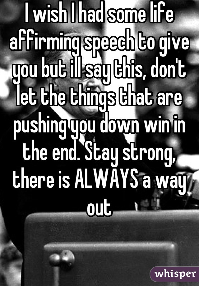 I wish I had some life affirming speech to give you but ill say this, don't let the things that are pushing you down win in the end. Stay strong, there is ALWAYS a way out