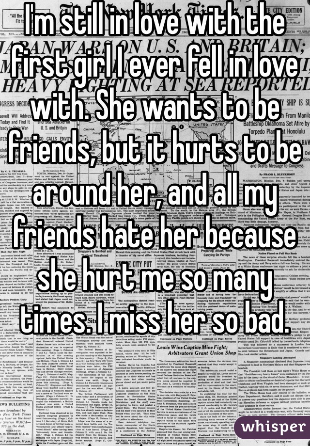 I'm still in love with the first girl I ever fell in love with. She wants to be friends, but it hurts to be around her, and all my friends hate her because she hurt me so many times. I miss her so bad.