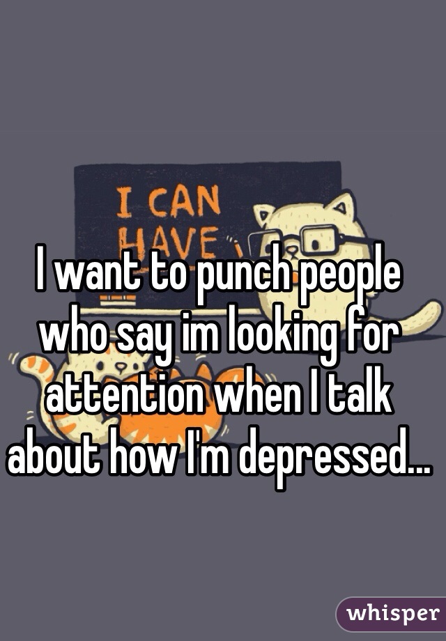 I want to punch people who say im looking for attention when I talk about how I'm depressed...