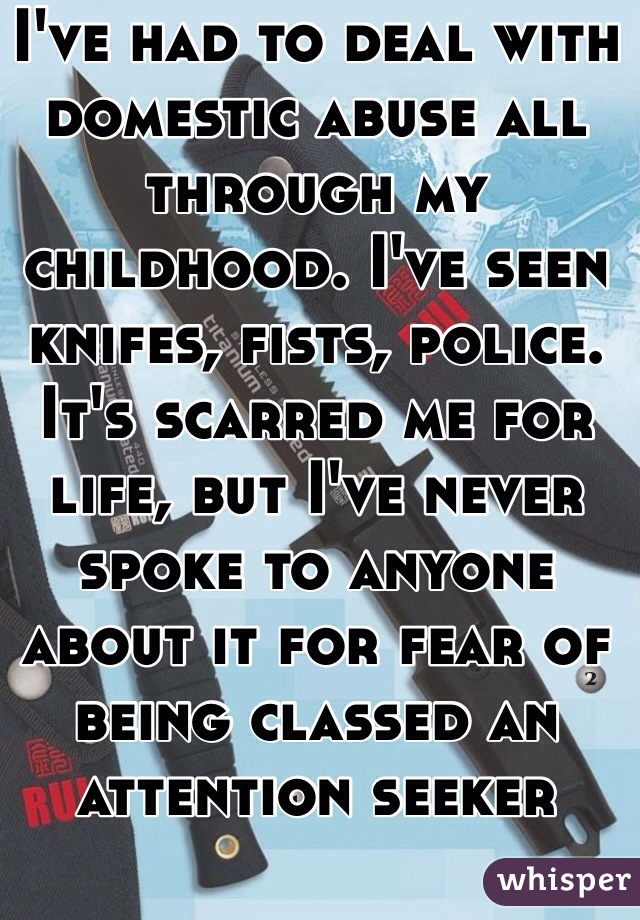 I've had to deal with domestic abuse all through my childhood. I've seen knifes, fists, police. It's scarred me for life, but I've never spoke to anyone about it for fear of being classed an attention seeker 