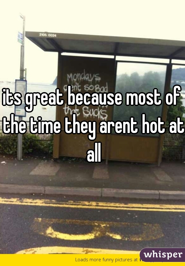 its great because most of the time they arent hot at all