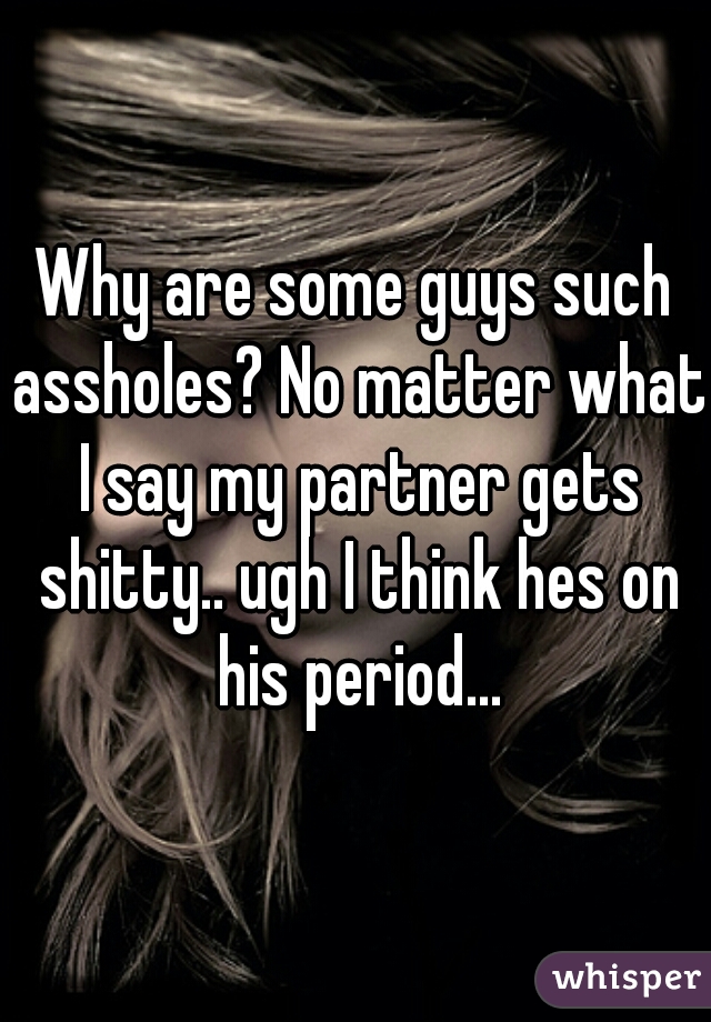 Why are some guys such assholes? No matter what I say my partner gets shitty.. ugh I think hes on his period...